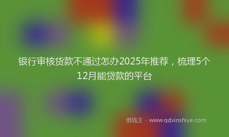 银行审核货款不通过怎办2025年推荐，梳理5个12月能贷款的平台