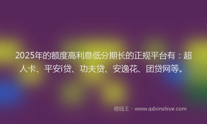 2025年的额度高利息低分期长的正规平台有：超人卡、平安i贷、功夫贷、安逸花、团贷网等。