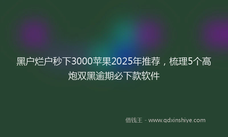 黑户烂户秒下3000苹果2025年推荐，梳理5个高炮双黑逾期必下款软件