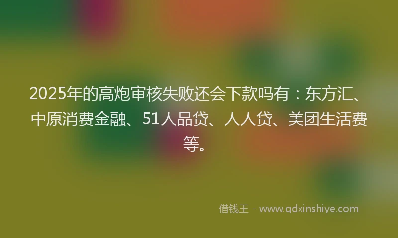 2025年的高炮审核失败还会下款吗有：东方汇、中原消费金融、51人品贷、人人贷、美团生活费等。