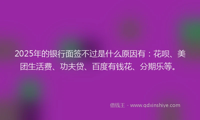 2025年的银行面签不过是什么原因有：花呗、美团生活费、功夫贷、百度有钱花、分期乐等。