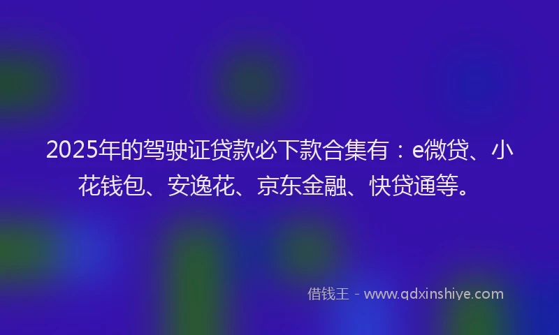 2025年的驾驶证贷款必下款合集有：e微贷、小花钱包、安逸花、京东金融、快贷通等。