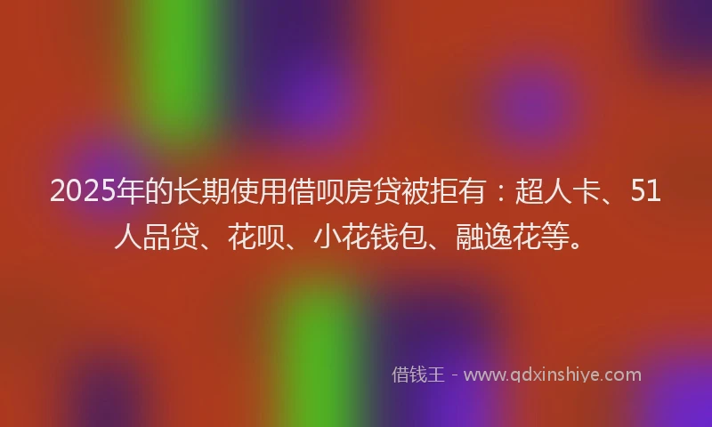 2025年的长期使用借呗房贷被拒有：超人卡、51人品贷、花呗、小花钱包、融逸花等。