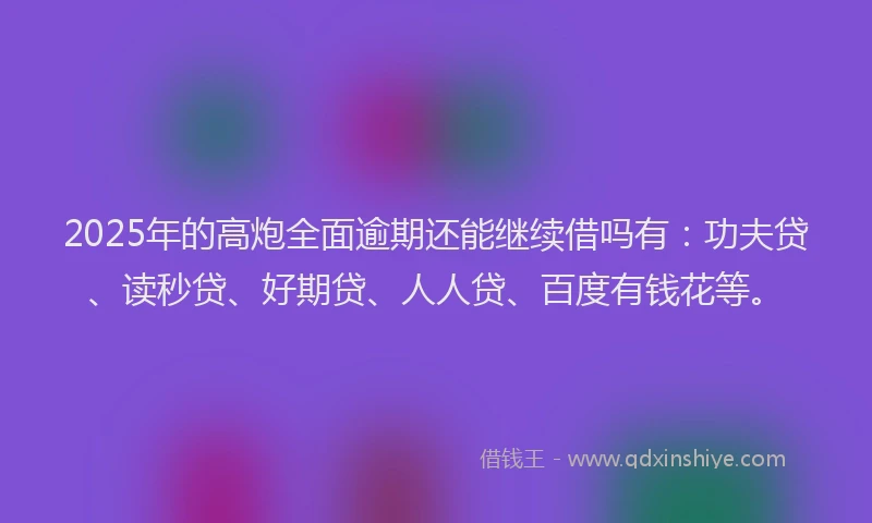 2025年的高炮全面逾期还能继续借吗有：功夫贷、读秒贷、好期贷、人人贷、百度有钱花等。