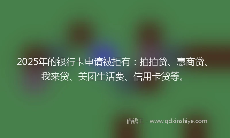 2025年的银行卡申请被拒有：拍拍贷、惠商贷、我来贷、美团生活费、信用卡贷等。