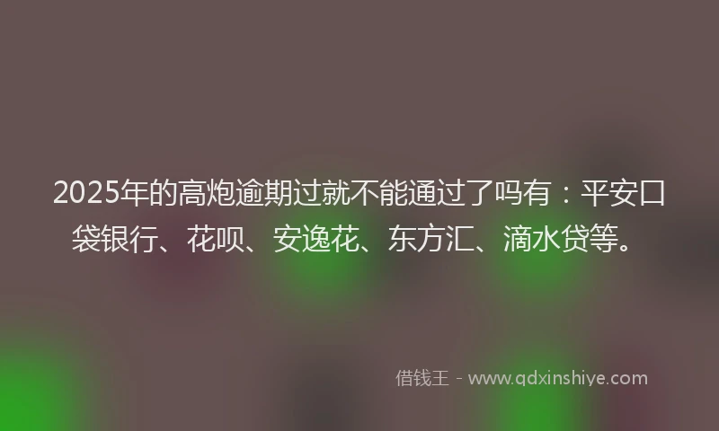 2025年的高炮逾期过就不能通过了吗有：平安口袋银行、花呗、安逸花、东方汇、滴水贷等。