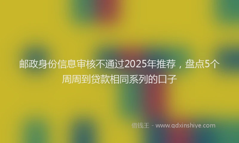 邮政身份信息审核不通过2025年推荐，盘点5个周周到贷款相同系列的口子