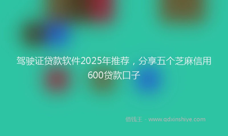 驾驶证贷款软件2025年推荐，分享五个芝麻信用600贷款口子