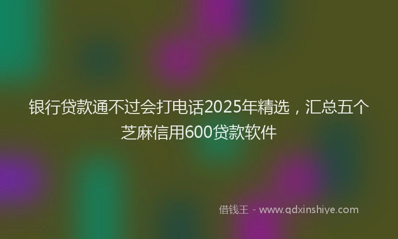 银行贷款通不过会打电话2025年精选，汇总五个芝麻信用600贷款软件