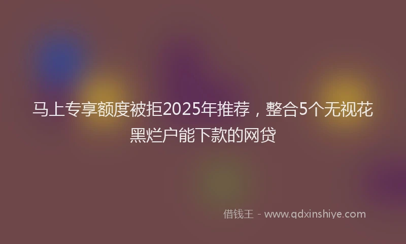 马上专享额度被拒2025年推荐，整合5个无视花黑烂户能下款的网贷