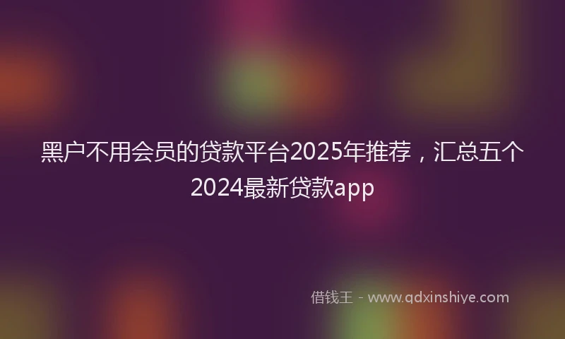 黑户不用会员的贷款平台2025年推荐，汇总五个2024最新贷款app