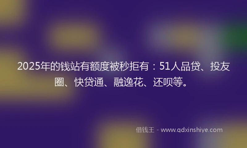2025年的钱站有额度被秒拒有：51人品贷、投友圈、快贷通、融逸花、还呗等。
