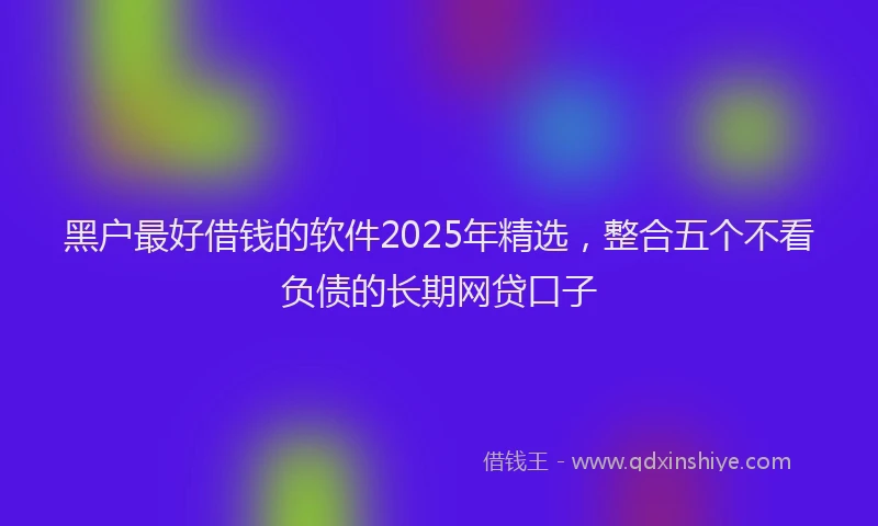 黑户最好借钱的软件2025年精选，整合五个不看负债的长期网贷口子