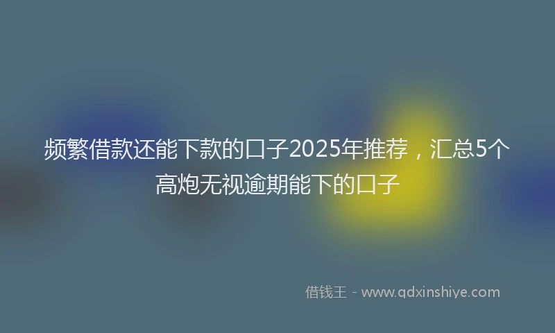 频繁借款还能下款的口子2025年推荐，汇总5个高炮无视逾期能下的口子