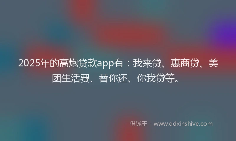 2025年的高炮贷款app有：我来贷、惠商贷、美团生活费、替你还、你我贷等。