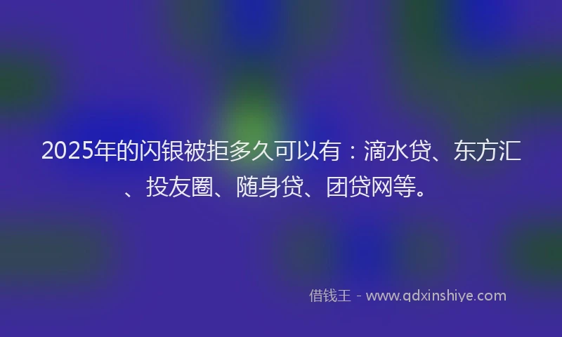 2025年的闪银被拒多久可以有：滴水贷、东方汇、投友圈、随身贷、团贷网等。