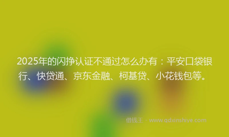 2025年的闪挣认证不通过怎么办有：平安口袋银行、快贷通、京东金融、柯基贷、小花钱包等。