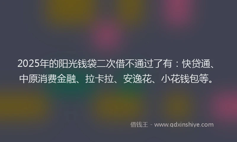 2025年的阳光钱袋二次借不通过了有：快贷通、中原消费金融、拉卡拉、安逸花、小花钱包等。