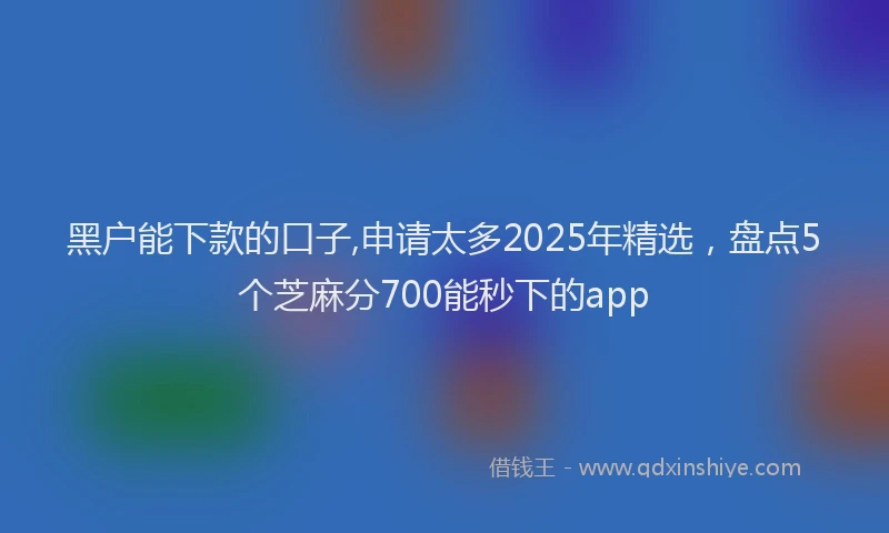 黑户能下款的口子,申请太多2025年精选，盘点5个芝麻分700能秒下的app