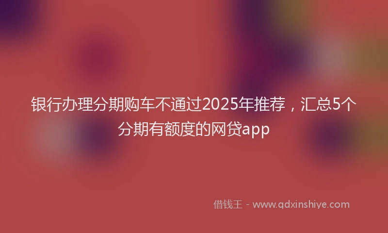 银行办理分期购车不通过2025年推荐，汇总5个分期有额度的网贷app