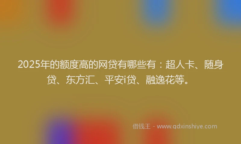 2025年的额度高的网贷有哪些有：超人卡、随身贷、东方汇、平安i贷、融逸花等。