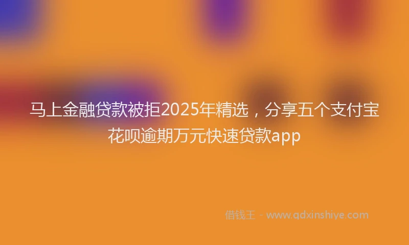 马上金融贷款被拒2025年精选，分享五个支付宝花呗逾期万元快速贷款app