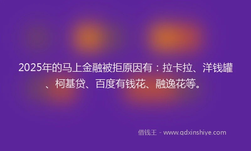 2025年的马上金融被拒原因有：拉卡拉、洋钱罐、柯基贷、百度有钱花、融逸花等。