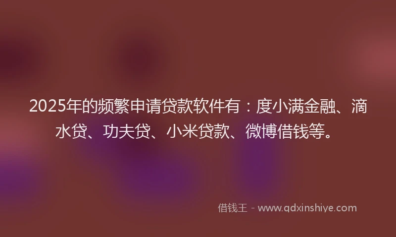 2025年的频繁申请贷款软件有：度小满金融、滴水贷、功夫贷、小米贷款、微博借钱等。