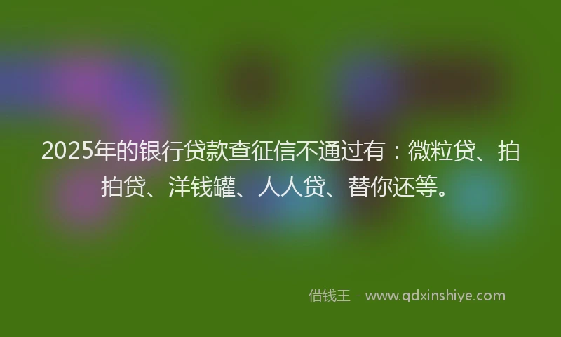 2025年的银行贷款查征信不通过有：微粒贷、拍拍贷、洋钱罐、人人贷、替你还等。