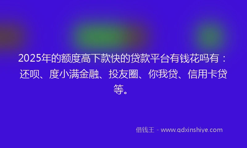 2025年的额度高下款快的贷款平台有钱花吗有：还呗、度小满金融、投友圈、你我贷、信用卡贷等。