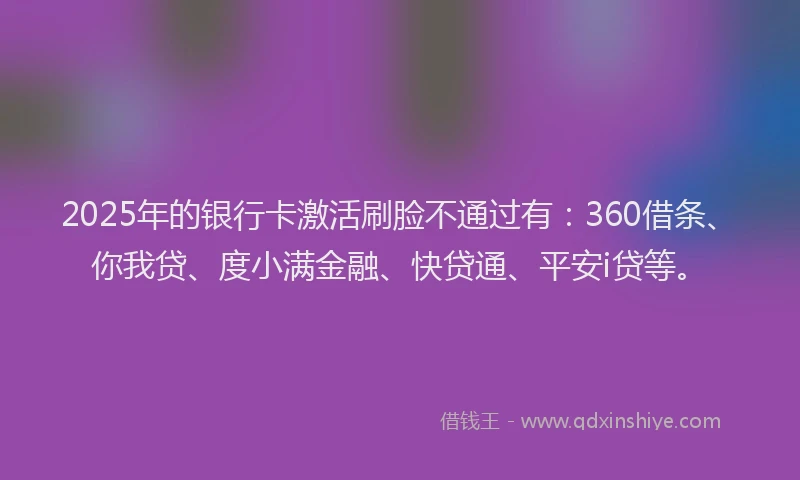 2025年的银行卡激活刷脸不通过有：360借条、你我贷、度小满金融、快贷通、平安i贷等。