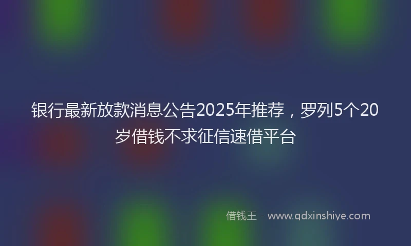 银行最新放款消息公告2025年推荐，罗列5个20岁借钱不求征信速借平台