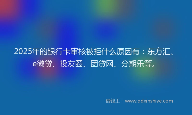 2025年的银行卡审核被拒什么原因有：东方汇、e微贷、投友圈、团贷网、分期乐等。