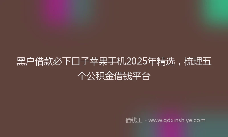 黑户借款必下口子苹果手机2025年精选，梳理五个公积金借钱平台