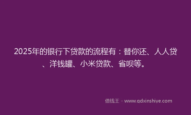 2025年的银行下贷款的流程有：替你还、人人贷、洋钱罐、小米贷款、省呗等。