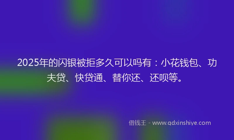 2025年的闪银被拒多久可以吗有：小花钱包、功夫贷、快贷通、替你还、还呗等。