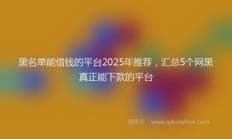 黑名单能借钱的平台2025年推荐，汇总5个网黑真正能下款的平台