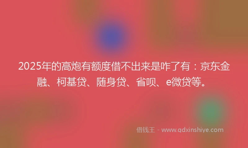 2025年的高炮有额度借不出来是咋了有：京东金融、柯基贷、随身贷、省呗、e微贷等。