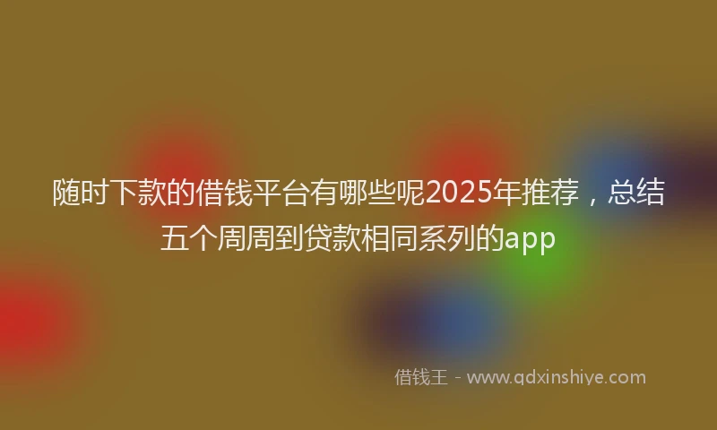 随时下款的借钱平台有哪些呢2025年推荐，总结五个周周到贷款相同系列的app