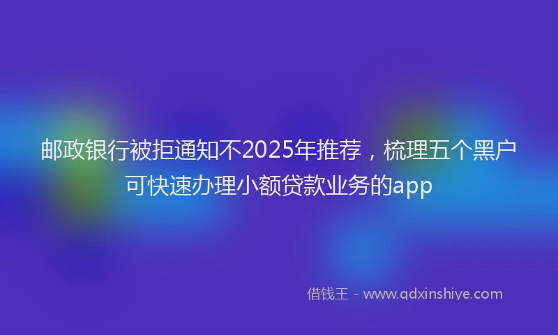 邮政银行被拒通知不2025年推荐，梳理五个黑户可快速办理小额贷款业务的app