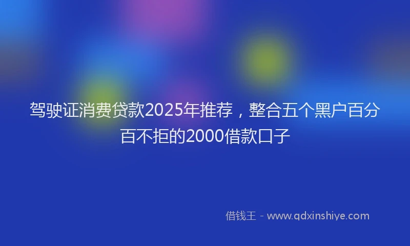 驾驶证消费贷款2025年推荐，整合五个黑户百分百不拒的2000借款口子