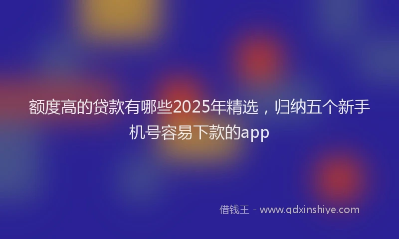 额度高的贷款有哪些2025年精选，归纳五个新手机号容易下款的app