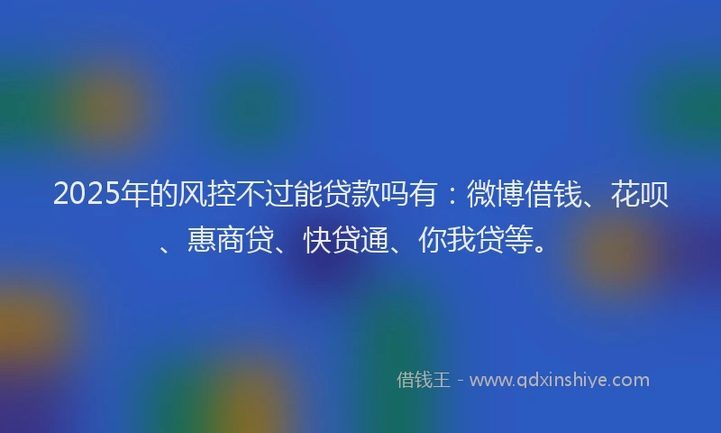 2025年的风控不过能贷款吗有：微博借钱、花呗、惠商贷、快贷通、你我贷等。