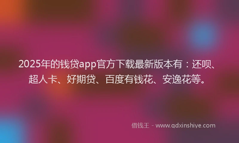 2025年的钱贷app官方下载最新版本有：还呗、超人卡、好期贷、百度有钱花、安逸花等。
