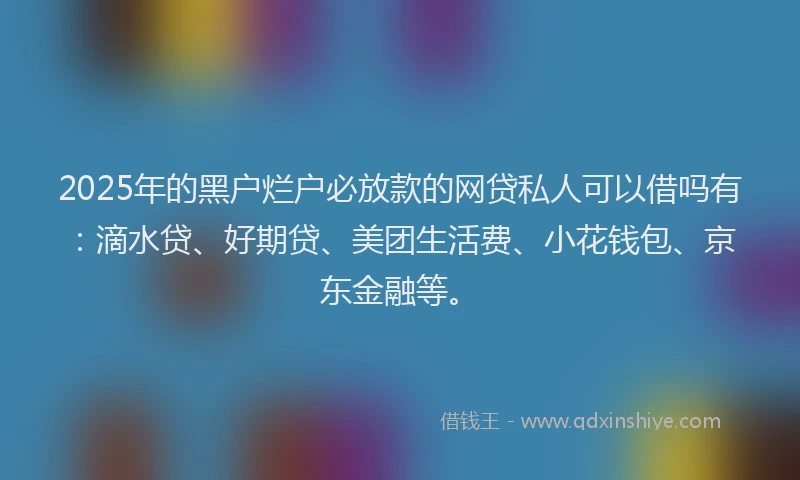 2025年的黑户烂户必放款的网贷私人可以借吗有：滴水贷、好期贷、美团生活费、小花钱包、京东金融等。