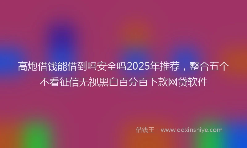 高炮借钱能借到吗安全吗2025年推荐，整合五个不看征信无视黑白百分百下款网贷软件