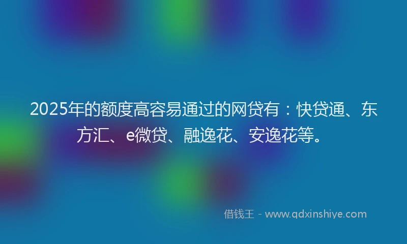 2025年的额度高容易通过的网贷有：快贷通、东方汇、e微贷、融逸花、安逸花等。