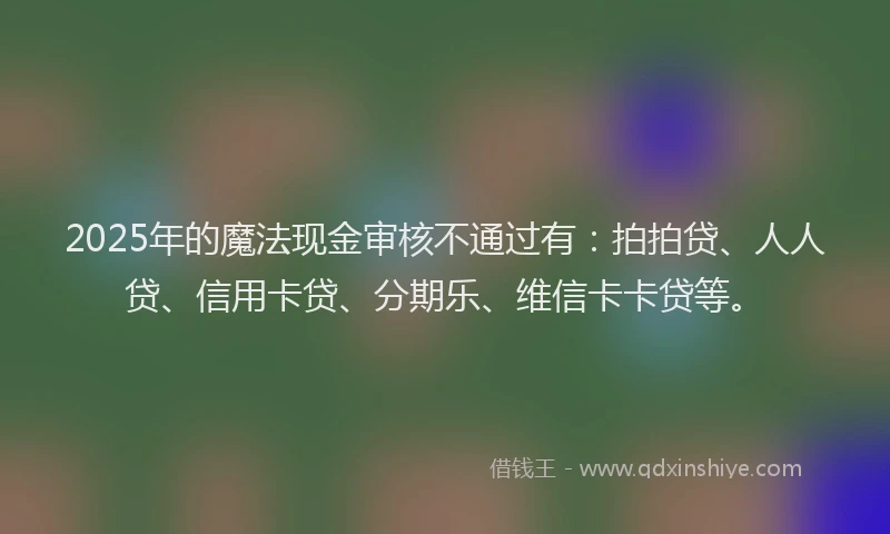 2025年的魔法现金审核不通过有：拍拍贷、人人贷、信用卡贷、分期乐、维信卡卡贷等。