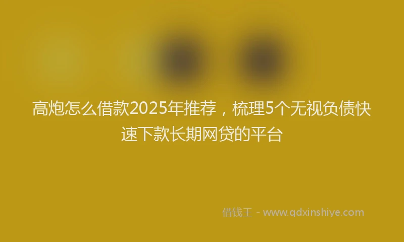 高炮怎么借款2025年推荐，梳理5个无视负债快速下款长期网贷的平台