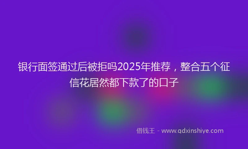 银行面签通过后被拒吗2025年推荐，整合五个征信花居然都下款了的口子